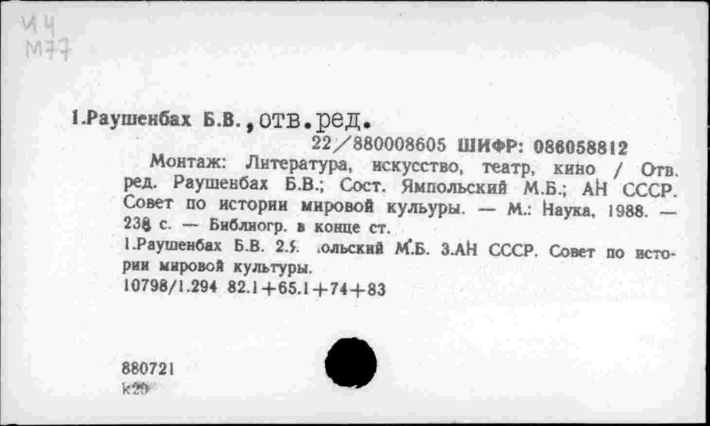 ﻿1 .Раушенбах Б.В., ОТВ.рвД.
22/880008605 ШИФР: 088058812
Монтаж: Литература, искусство, театр, кино / Отв. ред. Раушенбах Б.В.; Сост. Ямпольский М.Б.; АЙ СССР. Совет по истории мировой кульуры. — м.: Наука, 1988. — 238 с. — Библиогр. в конце ст.
1 .Раушенбах Б.В. 2.5 .олъский М'.Б. З.АН СССР. Совет по истории мировой культуры.
10798/1.294 82.1+65.1+74+83
880721
к?*>